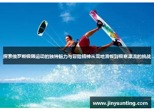 探索俄罗斯极限运动的独特魅力与冒险精神从雪地滑板到极寒漂流的挑战
