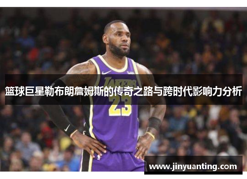 篮球巨星勒布朗詹姆斯的传奇之路与跨时代影响力分析