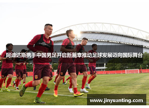 阿迪达斯携手中国男足开启新篇章推动足球发展迈向国际舞台