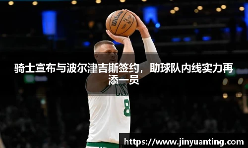 骑士宣布与波尔津吉斯签约，助球队内线实力再添一员