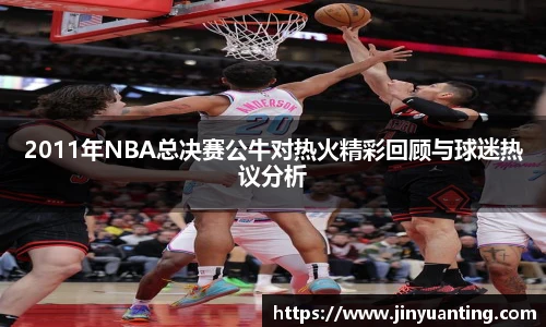 2011年NBA总决赛公牛对热火精彩回顾与球迷热议分析