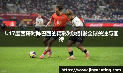 U17墨西哥对阵巴西的精彩对决引发全球关注与期待